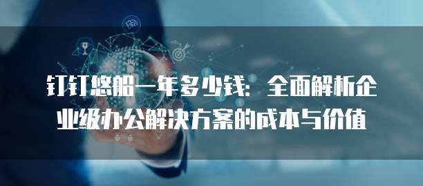钉钉悠船一年多少钱:全面解析企业级办公解决方案的成本与价值