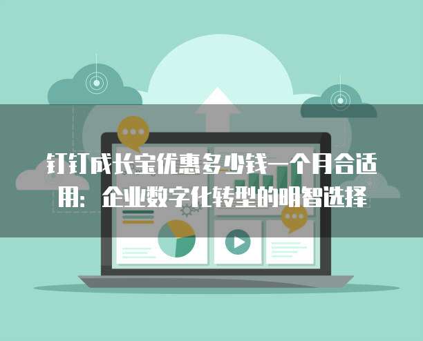 钉钉成长宝优惠多少钱一个月合适用:企业数字化转型的明智选择