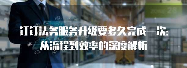 钉钉法务服务升级要多久完成一次:从流程到效率的深度解析