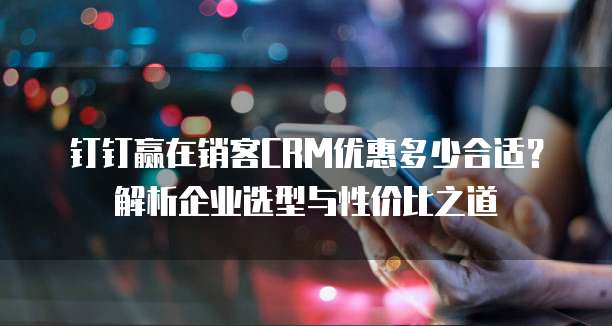 钉钉赢在销客CRM优惠多少合适?解析企业选型与性价比之道