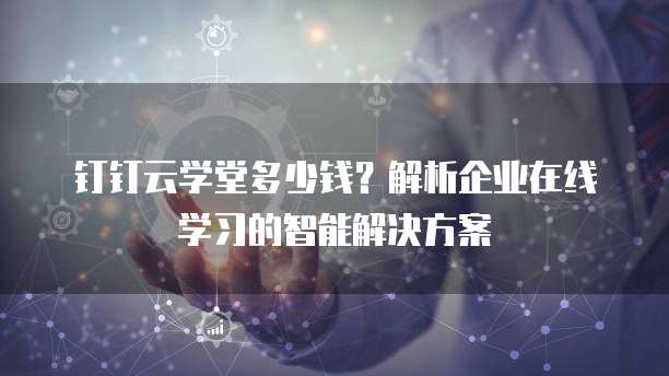 钉钉云学堂多少钱?解析企业在线学习的智能解决方案