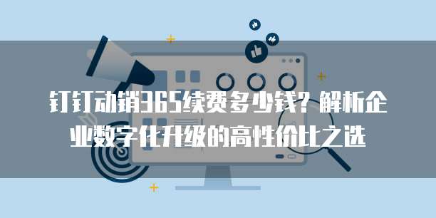 钉钉动销365续费多少钱?解析企业数字化升级的高性价比之选