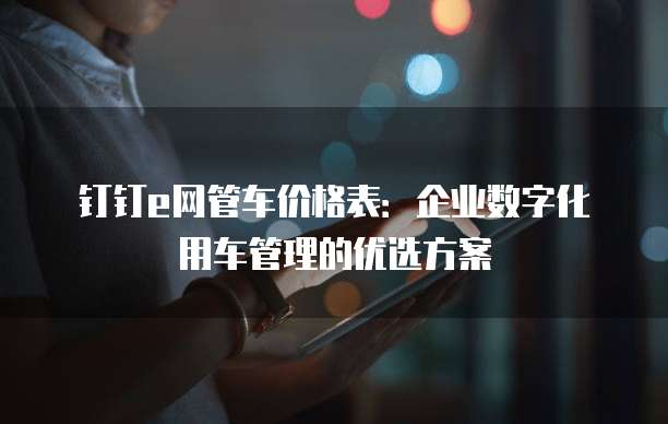 钉钉e网管车价格表:企业数字化用车管理的优选方案