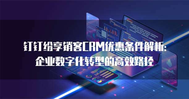 钉钉纷享销客CRM优惠条件解析:企业数字化转型的高效路径