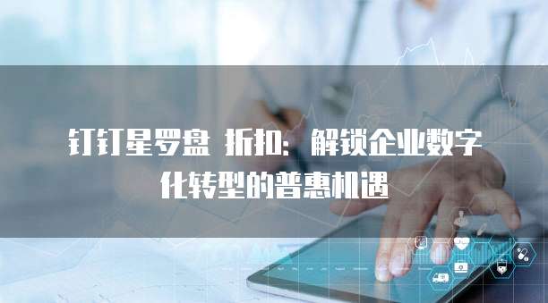 钉钉星罗盘 折扣:解锁企业数字化转型的普惠机遇