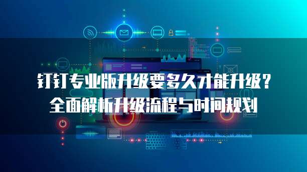 钉钉专业版升级要多久才能升级?全面解析升级流程与时间规划