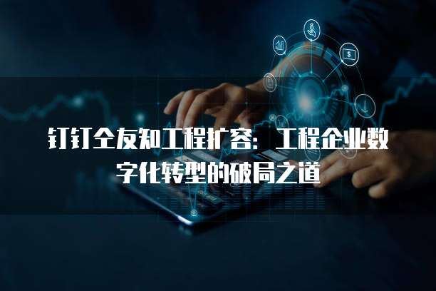 钉钉仝友知工程扩容:工程企业数字化转型的破局之道