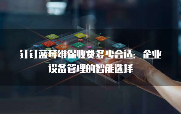 钉钉蓝莓维保收费多少合适:企业设备管理的智能选择