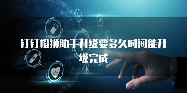 钉钉橙狮助手升级要多久时间能升级完成
