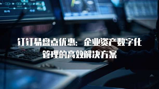 钉钉易盘点优惠:企业资产数字化管理的高效解决方案