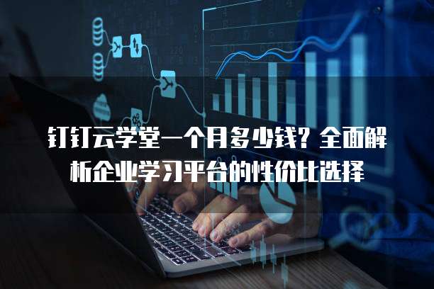 钉钉云学堂一个月多少钱?全面解析企业学习平台的性价比选择