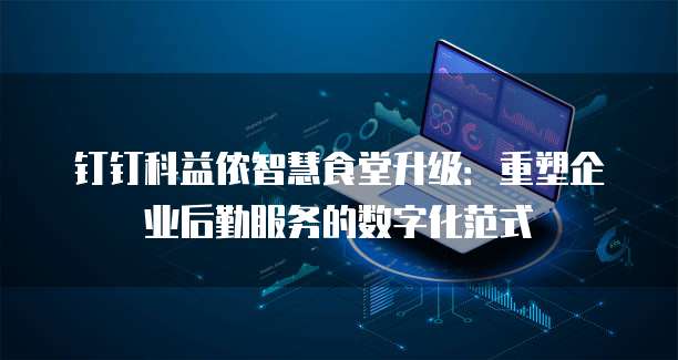 钉钉科益侬智慧食堂升级:重塑企业后勤服务的数字化范式