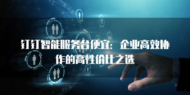 钉钉智能服务台便宜:企业高效协作的高性价比之选