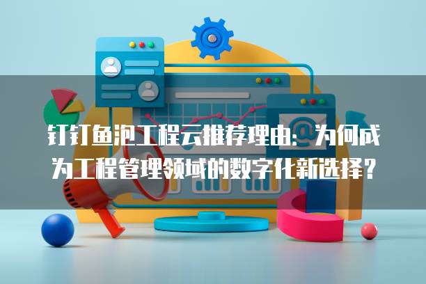 钉钉鱼泡工程云推荐理由:为何成为工程管理领域的数字化新选择?