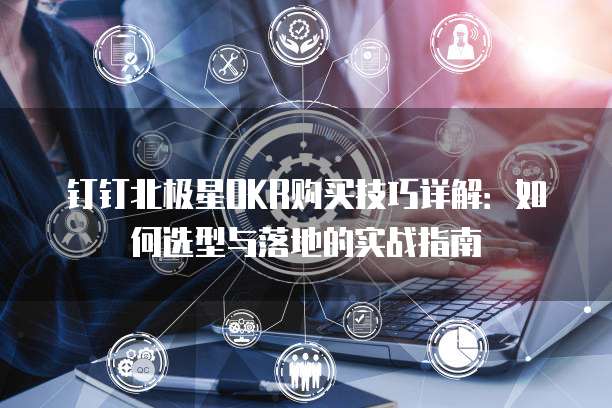 钉钉北极星OKR购买技巧详解:如何选型与落地的实战指南