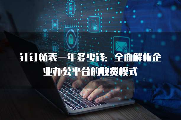 钉钉畅表一年多少钱:全面解析企业办公平台的收费模式