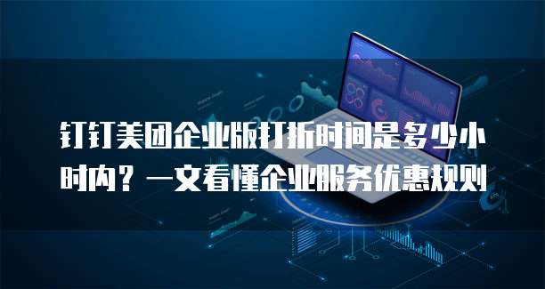 钉钉美团企业版打折时间是多少小时内?一文看懂企业服务优惠规则