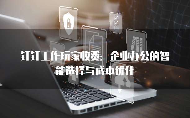 钉钉工作玩家收费:企业办公的智能选择与成本优化