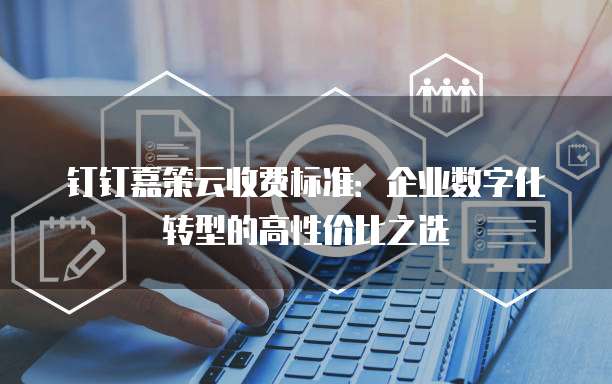 钉钉嘉策云收费标准:企业数字化转型的高性价比之选