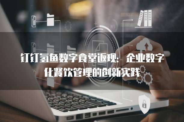 钉钉氢鱼数字食堂返现:企业数字化餐饮管理的创新实践