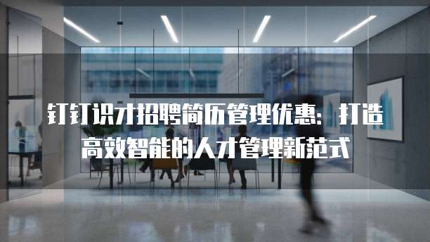 钉钉识才招聘简历管理优惠:打造高效智能的人才管理新范式