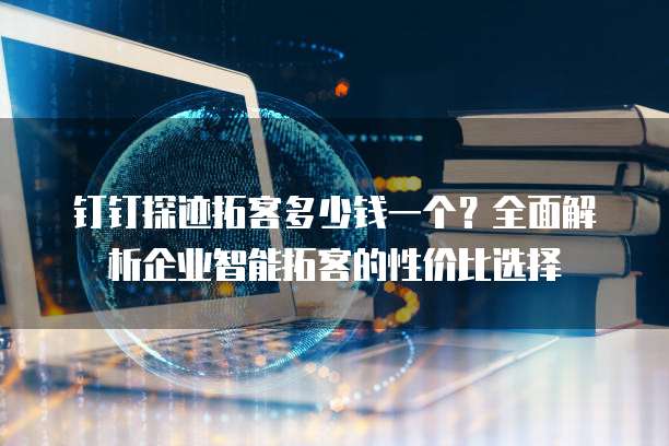 钉钉探迹拓客多少钱一个?全面解析企业智能拓客的性价比选择