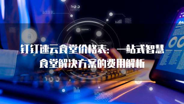钉钉速云食堂价格表:一站式智慧食堂解决方案的费用解析