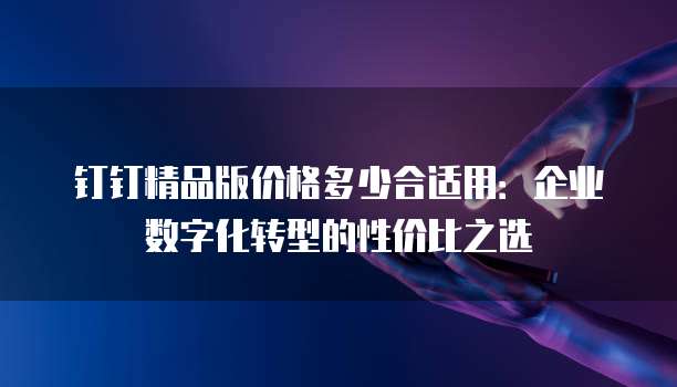钉钉精品版价格多少合适用:企业数字化转型的性价比之选