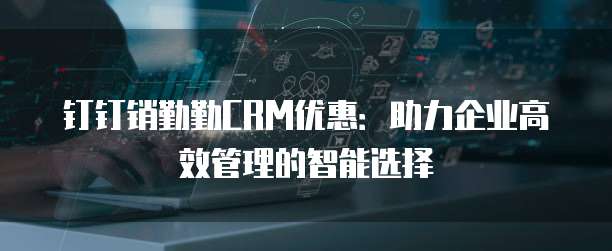 钉钉销勤勤CRM优惠：助力企业高效管理的智能选择