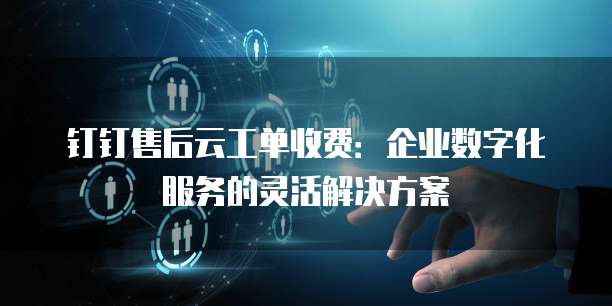 钉钉售后云工单收费:企业数字化服务的灵活解决方案
