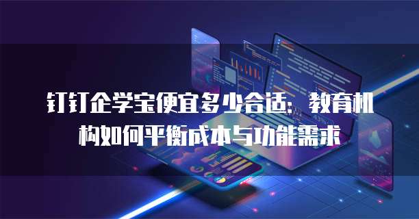 钉钉企学宝便宜多少合适:教育机构如何平衡成本与功能需求