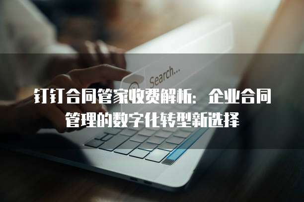 钉钉合同管家收费解析:企业合同管理的数字化转型新选择