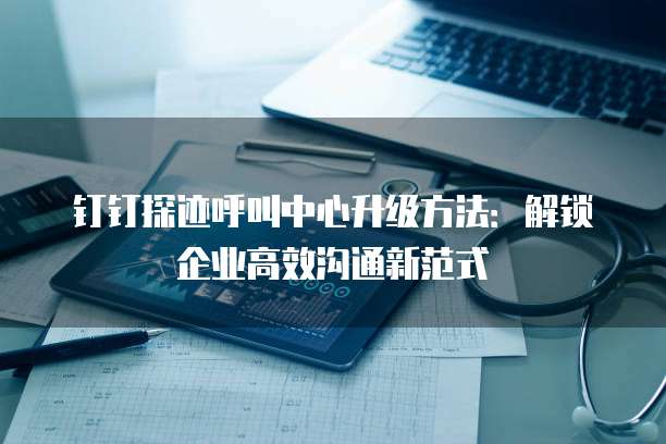 钉钉探迹呼叫中心升级方法:解锁企业高效沟通新范式