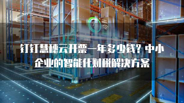 钉钉慧穗云开票一年多少钱?中小企业的智能化财税解决方案