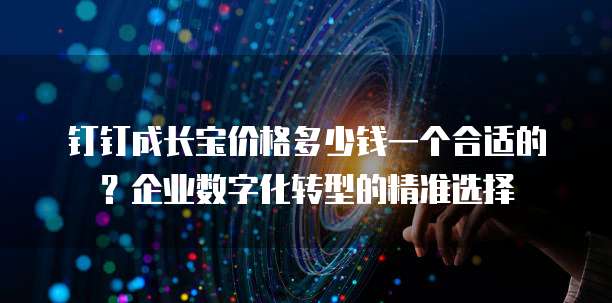钉钉成长宝价格多少钱一个合适的?企业数字化转型的精准选择