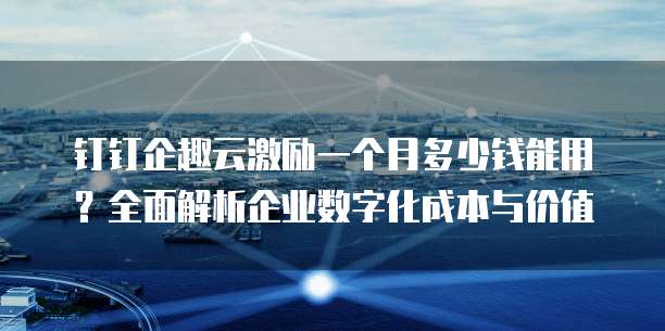 钉钉企趣云激励一个月多少钱能用?全面解析企业数字化成本与价值