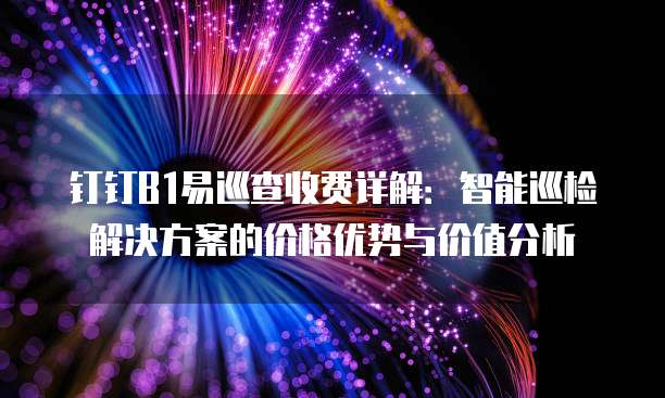 钉钉B1易巡查收费详解:智能巡检解决方案的价格优势与价值分析