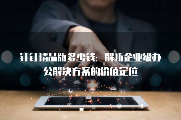 钉钉精品版多少钱:解析企业级办公解决方案的价值定位