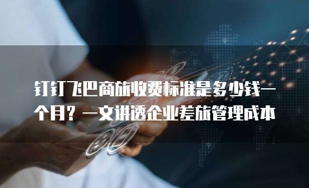 钉钉飞巴商旅收费标准是多少钱一个月?一文讲透企业差旅管理成本