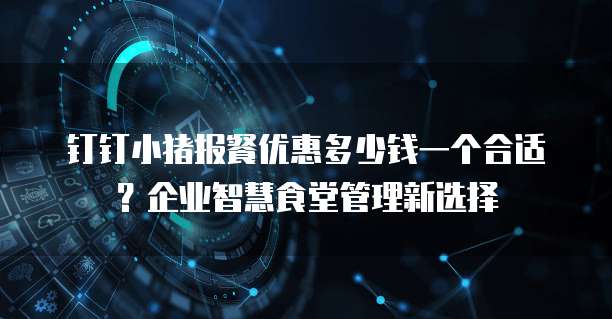 钉钉小猪报餐优惠多少钱一个合适?企业智慧食堂管理新选择