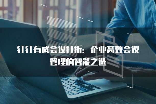 钉钉有成会议打折:企业高效会议管理的智能之选