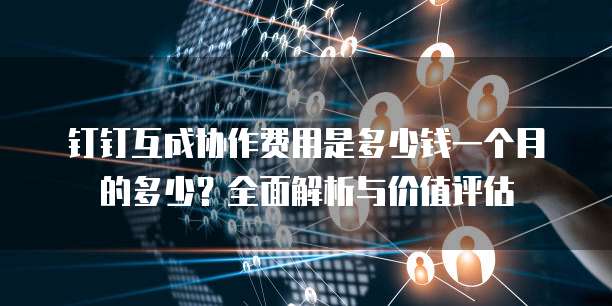 钉钉互成协作费用是多少钱一个月的多少?全面解析与价值评估