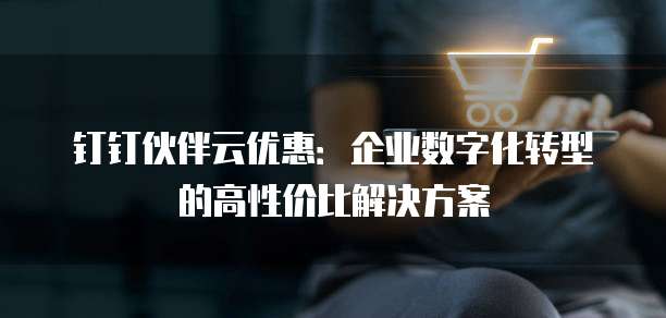 钉钉伙伴云优惠:企业数字化转型的高性价比解决方案