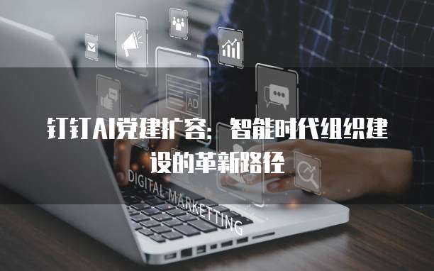 钉钉AI党建扩容：智能时代组织建设的革新路径