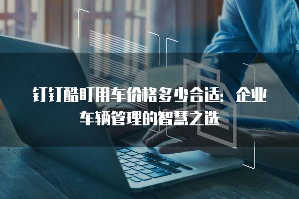 钉钉酷盯用车价格多少合适:企业车辆管理的智慧之选