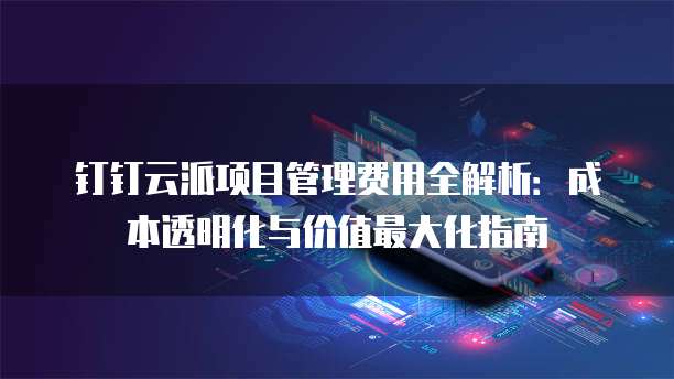 钉钉云派项目管理费用全解析:成本透明化与价值最大化指南
