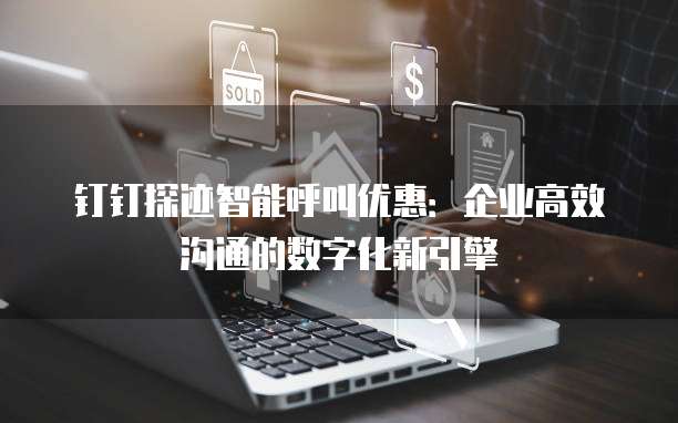 钉钉探迹智能呼叫优惠:企业高效沟通的数字化新引擎