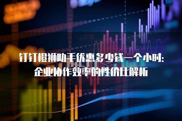 钉钉橙狮助手优惠多少钱一个小时：企业协作效率的性价比解析