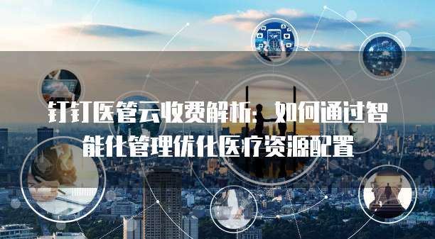 钉钉医管云收费解析:如何通过智能化管理优化医疗资源配置