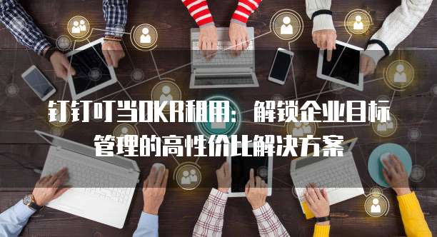 钉钉叮当OKR租用:解锁企业目标管理的高性价比解决方案